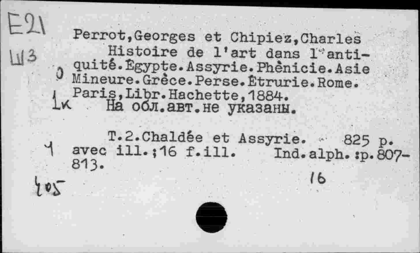 ﻿
Perrot,Georges et Chipiez,Charles
, «о	Histoire de l’art dans Vanti-
quité.Égypte.Assyrie.Phénicie.Asie у Mineure.Grèce.Perse.Êtrurie.Rome.
i Paris,Libr.Hachette,і884.
На обл.авт.не указаны.
T.2.Chaldêe et Assyrie. • 825 p.
'І avec ill. ? 16 f.ill. Ind.alph. :p.8O7-.	813-	lb